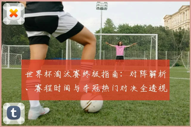 世界杯淘汰赛终极指南：对阵解析、赛程时间与夺冠热门对决全透视