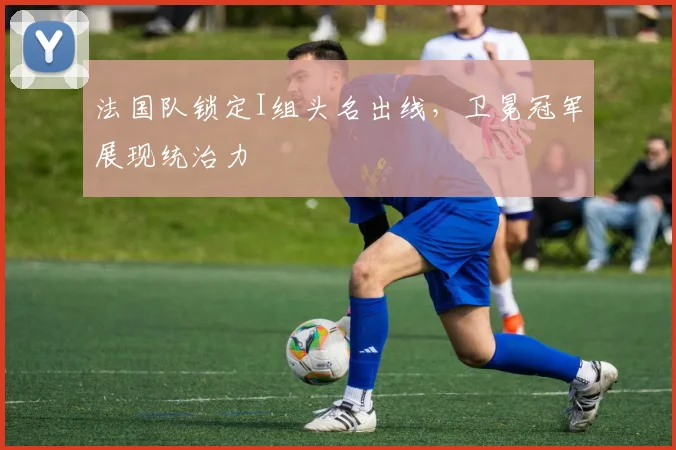 法国队锁定I组头名出线，卫冕冠军展现统治力