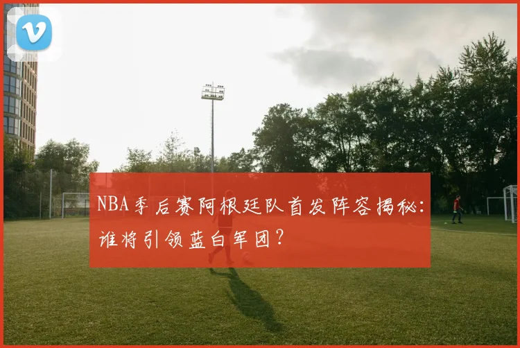 NBA季后赛阿根廷队首发阵容揭秘：谁将引领蓝白军团？