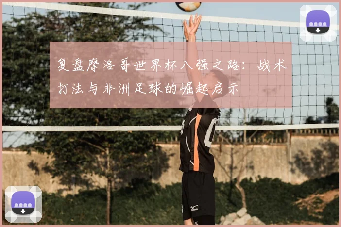 复盘摩洛哥世界杯八强之路：战术打法与非洲足球的崛起启示
