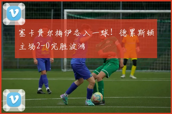 塞卡费尔梅伊各入一球!德累斯顿主场2-0完胜波鸿