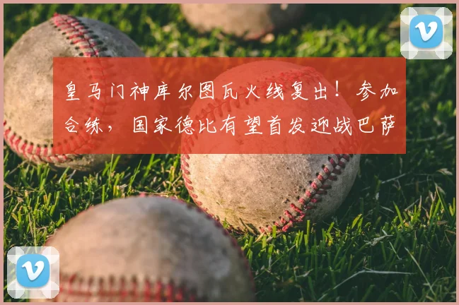 皇马门神库尔图瓦火线复出！参加合练，国家德比有望首发迎战巴萨