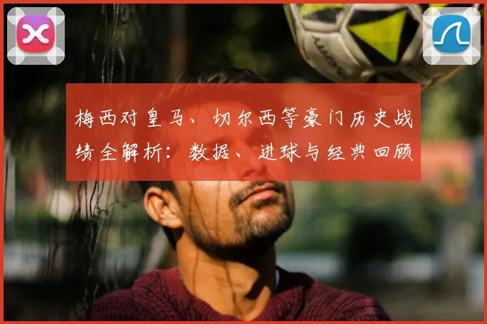 梅西对皇马、切尔西等豪门历史战绩全解析：数据、进球与经典回顾