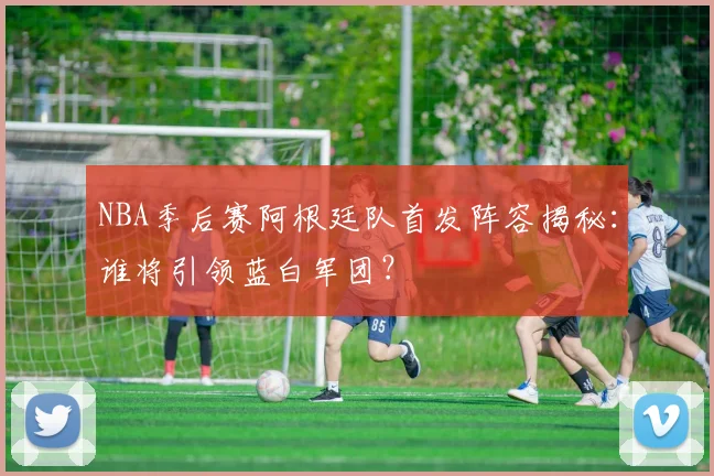 NBA季后赛阿根廷队首发阵容揭秘:谁将引领蓝白军团?