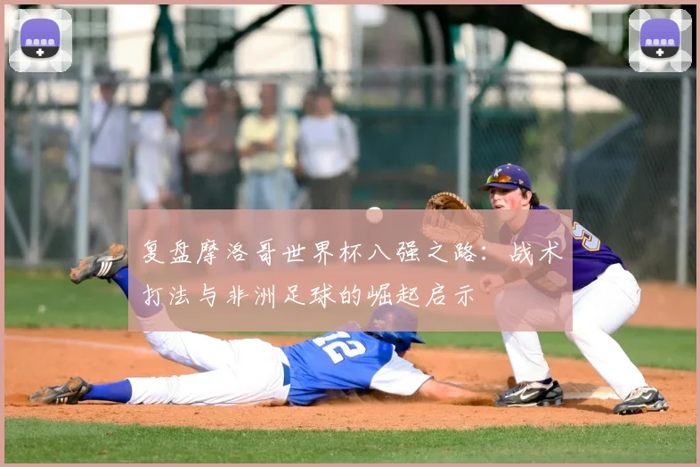 复盘摩洛哥世界杯八强之路：战术打法与非洲足球的崛起启示