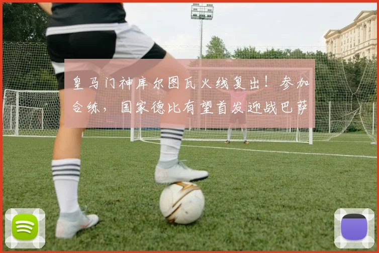 皇马门神库尔图瓦火线复出！参加合练，国家德比有望首发迎战巴萨