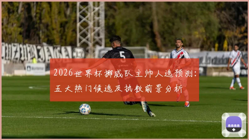 2026世界杯挪威队主帅人选预测：五大热门候选及执教前景分析